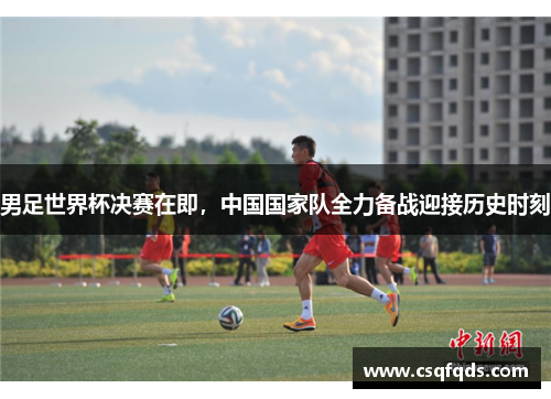 男足世界杯决赛在即，中国国家队全力备战迎接历史时刻