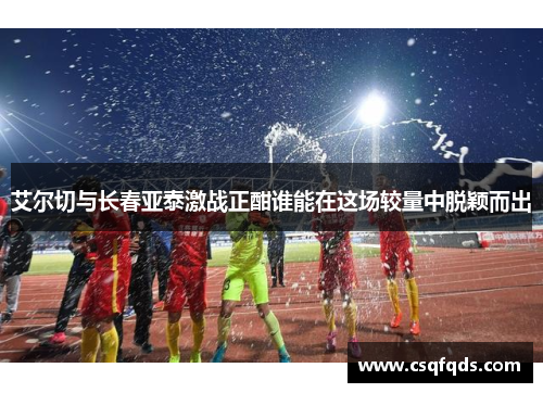 艾尔切与长春亚泰激战正酣谁能在这场较量中脱颖而出